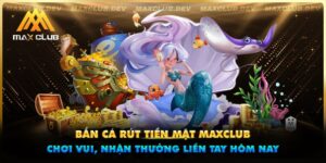 Bắn cá rút tiền mặt Maxclub - Chơi vui, nhận thưởng liền tay hôm nay